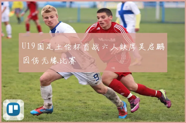 U19国足土伦杯首战六人缺席吴启鹏因伤无缘比赛