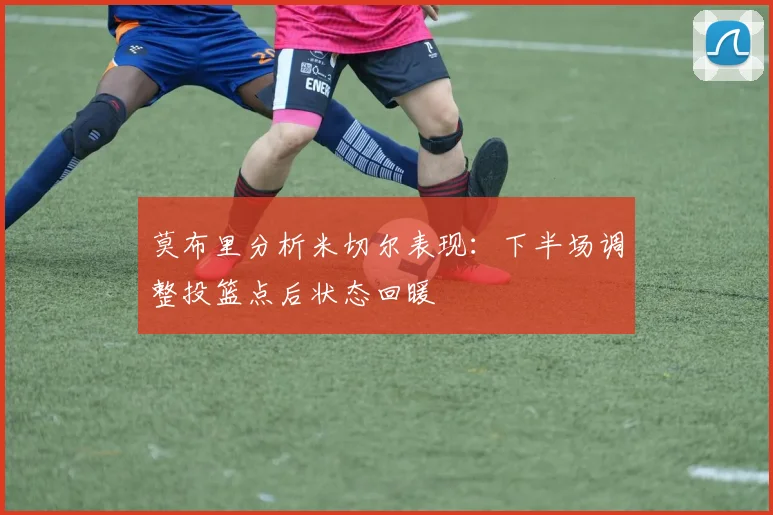 莫布里分析米切尔表现：下半场调整投篮点后状态回暖