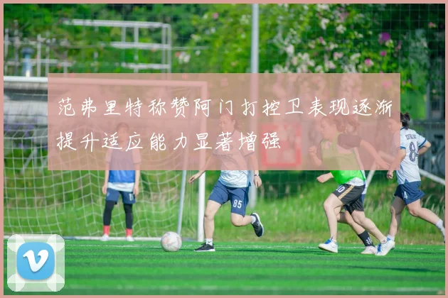 范弗里特称赞阿门打控卫表现逐渐提升适应能力显著增强