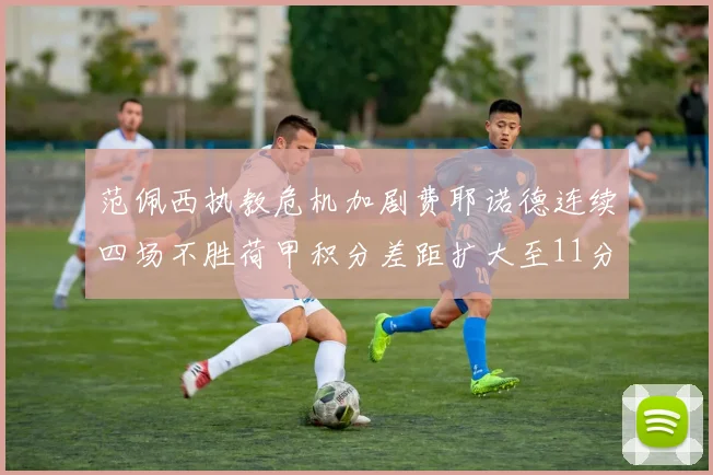 范佩西执教危机加剧费耶诺德连续四场不胜荷甲积分差距扩大至11分