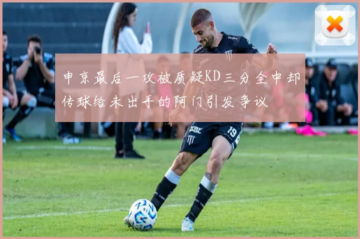 申京最后一攻被质疑KD三分全中却传球给未出手的阿门引发争议