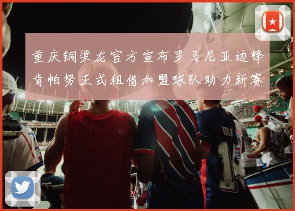 重庆铜梁龙官方宣布罗马尼亚边锋肯帕努正式租借加盟球队助力新赛季