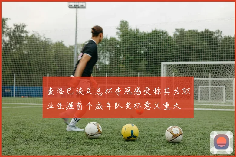 查洛巴谈足总杯夺冠感受称其为职业生涯首个成年队奖杯意义重大