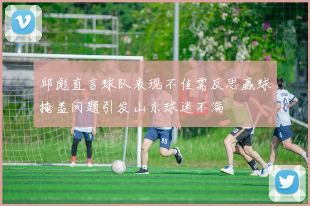 邱彪直言球队表现不佳需反思赢球掩盖问题引发山东球迷不满