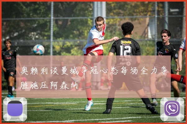 奥赖利谈曼城争冠心态每场全力争胜施压阿森纳