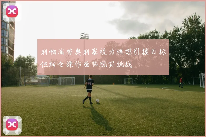 利物浦将奥利塞视为理想引援目标但转会操作面临现实挑战