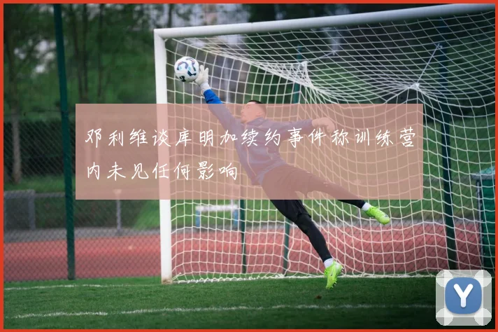 邓利维谈库明加续约事件称训练营内未见任何影响