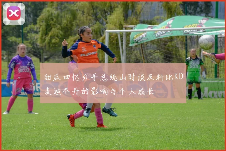 甜瓜回忆分手总统山时谈及科比KD麦迪乔丹的影响与个人成长