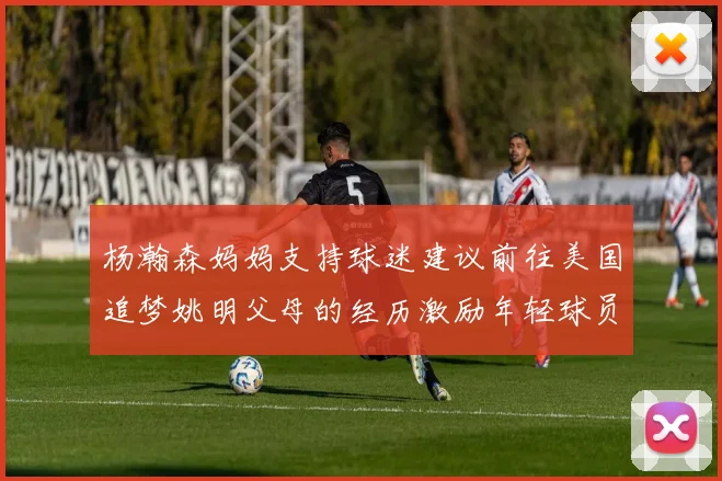 杨瀚森妈妈支持球迷建议前往美国追梦姚明父母的经历激励年轻球员