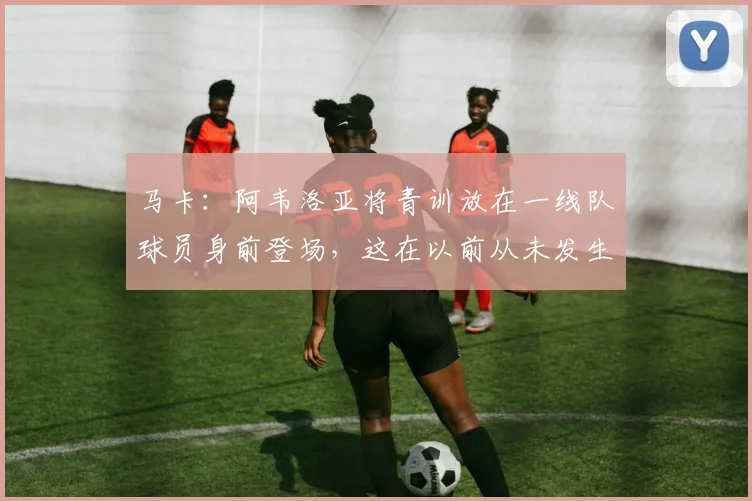 马卡：阿韦洛亚将青训放在一线队球员身前登场，这在以前从未发生