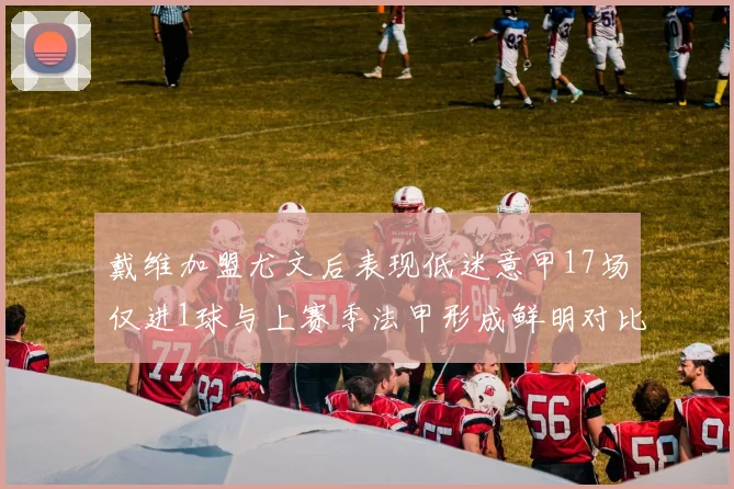 戴维加盟尤文后表现低迷意甲17场仅进1球与上赛季法甲形成鲜明对比