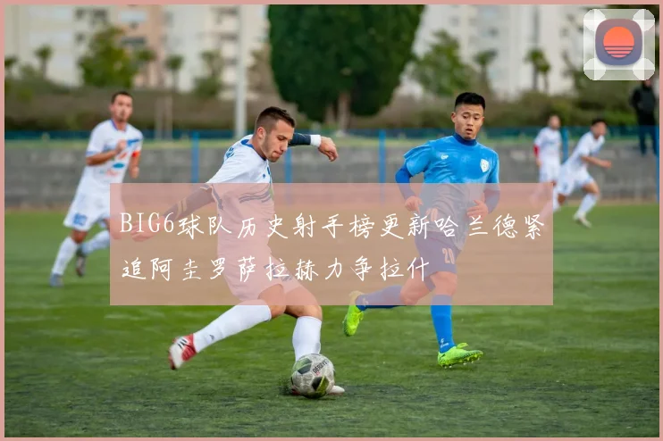 BIG6球队历史射手榜更新哈兰德紧追阿圭罗萨拉赫力争拉什