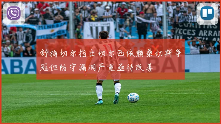 舒梅切尔指出切尔西依赖桑切斯争冠但防守漏洞严重亟待改善