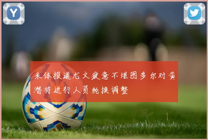 米体报道尤文疲惫不堪图多尔对黄潜将进行人员轮换调整