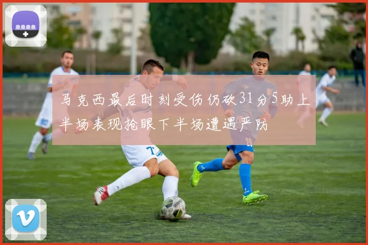 马克西最后时刻受伤仍砍31分5助上半场表现抢眼下半场遭遇严防